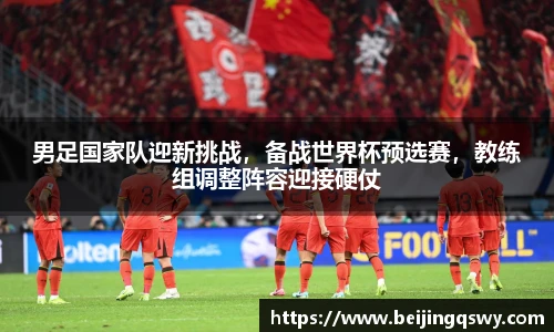 男足国家队迎新挑战，备战世界杯预选赛，教练组调整阵容迎接硬仗