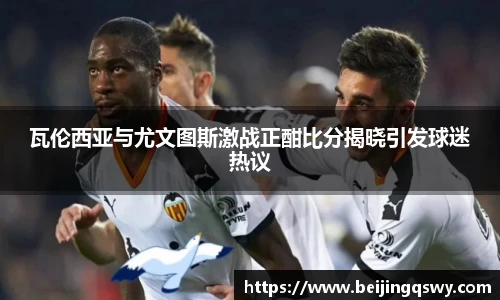 瓦伦西亚与尤文图斯激战正酣比分揭晓引发球迷热议
